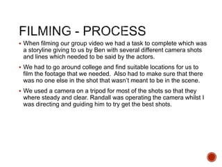  When filming our group video we had a task to complete which was
a storyline giving to us by Ben with several different camera shots
and lines which needed to be said by the actors.
 We had to go around college and find suitable locations for us to
film the footage that we needed. Also had to make sure that there
was no one else in the shot that wasn’t meant to be in the scene.
 We used a camera on a tripod for most of the shots so that they
where steady and clear. Randall was operating the camera whilst I
was directing and guiding him to try get the best shots.
 