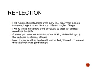  I will include different camera shots in my final experiment such as
close ups, long shots, etc. Also from different angles of height.
 I will try to use the camera shots effectively so that I can add fear
more from the shots.
 For example I could do a close up of me looking at the villain giving
that audience an element of fright.
 Most of my work will be free hand therefore I might have to do some of
the shots over until I get them right.
 