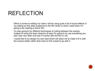 When it comes to editing my video I will be using quite a lot of sound effects in
my editing as this adds suspense to the film which is what I need when I'm
going to be creating a horror film.
I’m also going to try different techniques of cutting between the scenes,
instead of using the basic dissolve of wipe I'm going to try use something you
don’t see very often and see if it works with the film or not.
I would like to try design my own beat which will allow me to make it fit in with
the scenes better rather than have to find a beat to go with it.
 