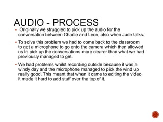  Originally we struggled to pick up the audio for the
conversation between Charlie and Leon, also when Jude talks.
 To solve this problem we had to come back to the classroom
to get a microphone to go onto the camera which then allowed
us to pick up the conversations more clearer than what we had
previously managed to get.
 We had problems whilst recording outside because it was a
windy day and the microphone managed to pick the wind up
really good. This meant that when it came to editing the video
it made it hard to add stuff over the top of it.
 