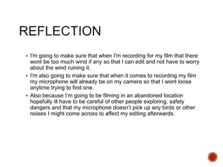  I'm going to make sure that when I'm recording for my film that there
wont be too much wind if any so that I can edit and not have to worry
about the wind ruining it.
 I'm also going to make sure that when it comes to recording my film
my microphone will already be on my camera so that I wont loose
anytime trying to find one.
 Also because I’m going to be filming in an abandoned location
hopefully ill have to be careful of other people exploring, safety
dangers and that my microphone doesn’t pick up any birds or other
noises I might come across to affect my editing afterwards.
 