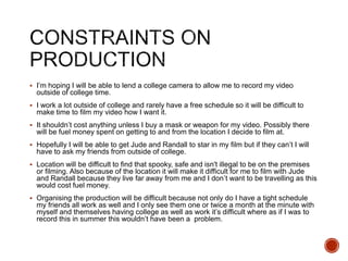  I’m hoping I will be able to lend a college camera to allow me to record my video
outside of college time.
 I work a lot outside of college and rarely have a free schedule so it will be difficult to
make time to film my video how I want it.
 It shouldn’t cost anything unless I buy a mask or weapon for my video. Possibly there
will be fuel money spent on getting to and from the location I decide to film at.
 Hopefully I will be able to get Jude and Randall to star in my film but if they can’t I will
have to ask my friends from outside of college.
 Location will be difficult to find that spooky, safe and isn't illegal to be on the premises
or filming. Also because of the location it will make it difficult for me to film with Jude
and Randall because they live far away from me and I don’t want to be travelling as this
would cost fuel money.
 Organising the production will be difficult because not only do I have a tight schedule
my friends all work as well and I only see them one or twice a month at the minute with
myself and themselves having college as well as work it’s difficult where as if I was to
record this in summer this wouldn’t have been a problem.
 