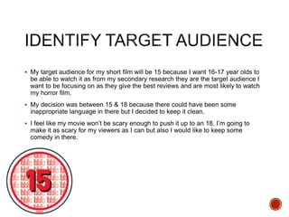  My target audience for my short film will be 15 because I want 16-17 year olds to
be able to watch it as from my secondary research they are the target audience I
want to be focusing on as they give the best reviews and are most likely to watch
my horror film.
 My decision was between 15 & 18 because there could have been some
inappropriate language in there but I decided to keep it clean.
 I feel like my movie won’t be scary enough to push it up to an 18. I’m going to
make it as scary for my viewers as I can but also I would like to keep some
comedy in there.
 