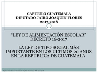 CAPITULO GUATEMALA
DIPUTADO JAIRO JOAQUIN FLORES
2017-2018
Diputado Jairo Flores / Coordinador Capitulo Guatemala –FPH- 2017-2018
“LEY DE ALIMENTACIÓN ESCOLAR”
DECRETO 16-2017
LA LEY DE TIPO SOCIAL MÁS
IMPORTANTE EN LOS ULTIMOS 20 ANOS
EN LA REPUBLICA DE GUATEMALA
 