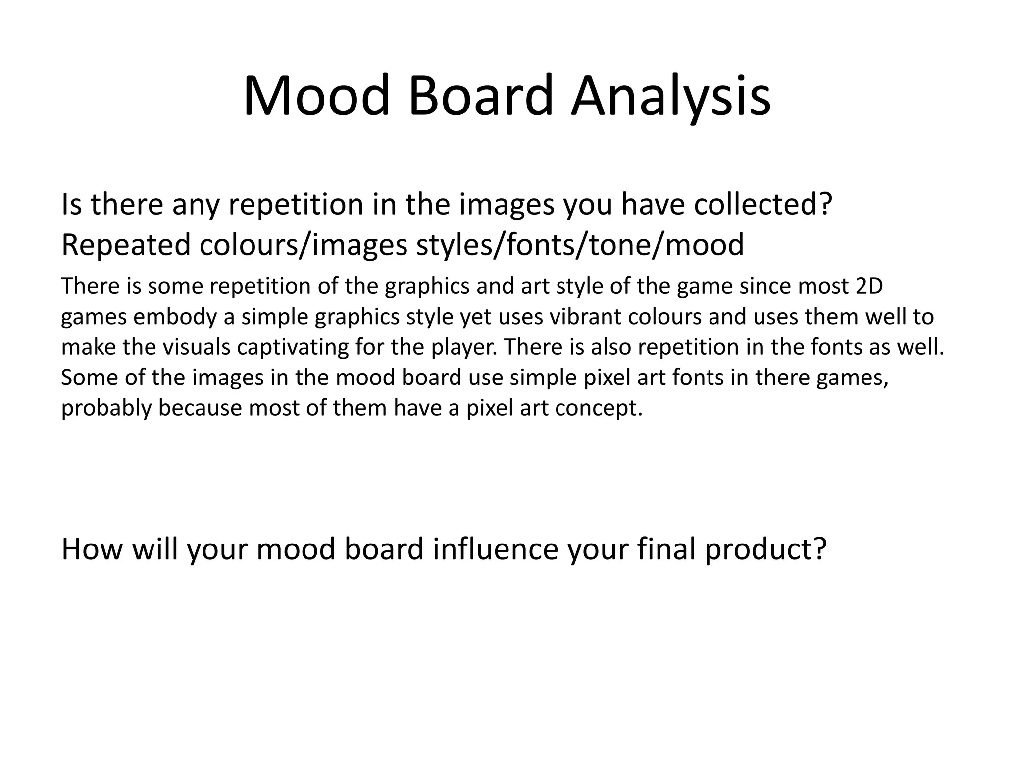 Mood Board Analysis
Is there any repetition in the images you have collected?
Repeated colours/images styles/fonts/tone/mood
There is some repetition of the graphics and art style of the game since most 2D
games embody a simple graphics style yet uses vibrant colours and uses them well to
make the visuals captivating for the player. There is also repetition in the fonts as well.
Some of the images in the mood board use simple pixel art fonts in there games,
probably because most of them have a pixel art concept.
How will your mood board influence your final product?
 