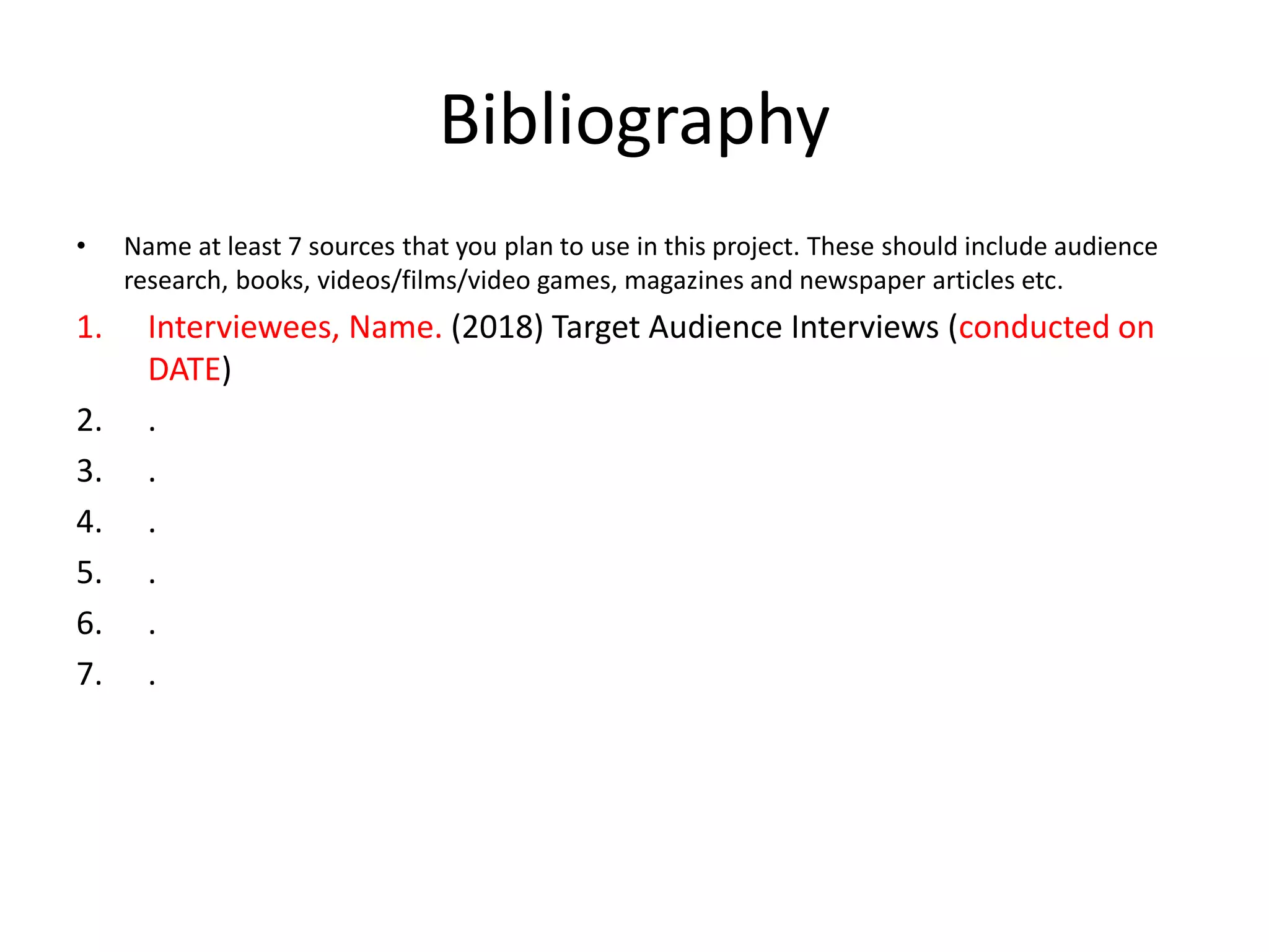Bibliography
• Name at least 7 sources that you plan to use in this project. These should include audience
research, books, videos/films/video games, magazines and newspaper articles etc.
1. Interviewees, Name. (2018) Target Audience Interviews (conducted on
DATE)
2. .
3. .
4. .
5. .
6. .
7. .
 