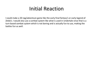 Initial Reaction
I could make a 2D rpg/adventure game like the early final fantasy’s or early legend of
Zelda’s. I would also use a combat system like what is used in Undertale since that is a
turn based combat system which is not boring and is actually fun to use, making the
battles fun as well.
 