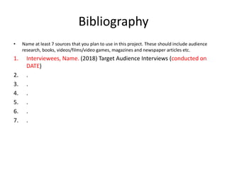 Bibliography
• Name at least 7 sources that you plan to use in this project. These should include audience
research, books, videos/films/video games, magazines and newspaper articles etc.
1. Interviewees, Name. (2018) Target Audience Interviews (conducted on
DATE)
2. .
3. .
4. .
5. .
6. .
7. .
 