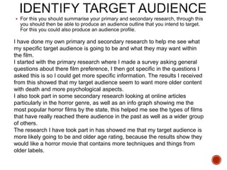  For this you should summarise your primary and secondary research, through this
you should then be able to produce an audience outline that you intend to target.
For this you could also produce an audience profile.
I have done my own primary and secondary research to help me see what
my specific target audience is going to be and what they may want within
the film.
I started with the primary research where I made a survey asking general
questions about there film preference, I then got specific in the questions I
asked this is so I could get more specific information. The results I received
from this showed that my target audience seem to want more older content
with death and more psychological aspects.
I also took part in some secondary research looking at online articles
particularly in the horror genre, as well as an info graph showing me the
most popular horror films by the state, this helped me see the types of films
that have really reached there audience in the past as well as a wider group
of others.
The research I have took part in has showed me that my target audience is
more likely going to be and older age rating, because the results show they
would like a horror movie that contains more techniques and things from
older labels.
 