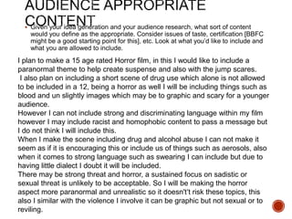  Given your idea generation and your audience research, what sort of content
would you define as the appropriate. Consider issues of taste, certification [BBFC
might be a good starting point for this], etc. Look at what you’d like to include and
what you are allowed to include.
I plan to make a 15 age rated Horror film, in this I would like to include a
paranormal theme to help create suspense and also with the jump scares.
I also plan on including a short scene of drug use which alone is not allowed
to be included in a 12, being a horror as well I will be including things such as
blood and un slightly images which may be to graphic and scary for a younger
audience.
However I can not include strong and discriminating language within my film
however I may include racist and homophobic content to pass a message but
I do not think I will include this.
When I make the scene including drug and alcohol abuse I can not make it
seem as if it is encouraging this or include us of things such as aerosols, also
when it comes to strong language such as swearing I can include but due to
having little dialect I doubt it will be included.
There may be strong threat and horror, a sustained focus on sadistic or
sexual threat is unlikely to be acceptable. So I will be making the horror
aspect more paranormal and unrealistic so it doesn't’t risk these topics, this
also I similar with the violence I involve it can be graphic but not sexual or to
reviling.
 