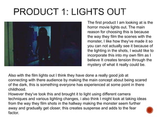 The first product I am looking at is the
horror movie lights out. The main
reason for choosing this is because
the way they film the scenes with the
monster, I like how they’ve made it so
you can not actually see it because of
the lighting in the shots, I would like to
incorporate this into my own film as I
believe It creates tension through the
mystery of what it really could be.
Also with the film lights out I think they have done a really good job at
connecting with there audience by making the main concept about being scared
of the dark, this is something everyone has experienced at some point in there
childhood.
However they’ve took this and brought it to light using different camera
techniques and various lighting changes, i also think I might look at taking ideas
from the way they film shots in the hallway making the monster seem further
away and gradually get closer, this creates suspense and adds to the fear
factor.
 