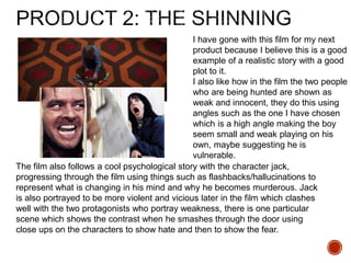 I have gone with this film for my next
product because I believe this is a good
example of a realistic story with a good
plot to it.
I also like how in the film the two people
who are being hunted are shown as
weak and innocent, they do this using
angles such as the one I have chosen
which is a high angle making the boy
seem small and weak playing on his
own, maybe suggesting he is
vulnerable.
The film also follows a cool psychological story with the character jack,
progressing through the film using things such as flashbacks/hallucinations to
represent what is changing in his mind and why he becomes murderous. Jack
is also portrayed to be more violent and vicious later in the film which clashes
well with the two protagonists who portray weakness, there is one particular
scene which shows the contrast when he smashes through the door using
close ups on the characters to show hate and then to show the fear.
 