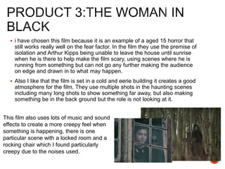  i have chosen this film because it is an example of a aged 15 horror that
still works really well on the fear factor. In the film they use the premise of
isolation and Arthur Kipps being unable to leave the house until sunrise
when he is there to help make the film scary, using scenes where he is
running from something but can not go any further making the audience
on edge and drawn in to what may happen.
 Also I like that the film is set in a cold and eerie building it creates a good
atmosphere for the film. They use multiple shots in the haunting scenes
including many long shots to show something far away, but also making
something be in the back ground but the role is not looking at it.
This film also uses lots of music and sound
effects to create a more creepy feel when
something is happening, there is one
particular scene with a locked room and a
rocking chair which I found particularly
creepy due to the noises used.
 