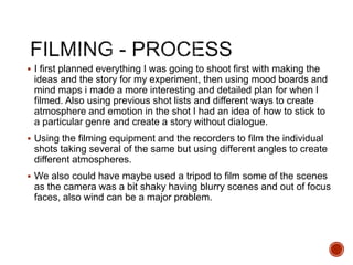  I first planned everything I was going to shoot first with making the
ideas and the story for my experiment, then using mood boards and
mind maps i made a more interesting and detailed plan for when I
filmed. Also using previous shot lists and different ways to create
atmosphere and emotion in the shot I had an idea of how to stick to
a particular genre and create a story without dialogue.
 Using the filming equipment and the recorders to film the individual
shots taking several of the same but using different angles to create
different atmospheres.
 We also could have maybe used a tripod to film some of the scenes
as the camera was a bit shaky having blurry scenes and out of focus
faces, also wind can be a major problem.
 