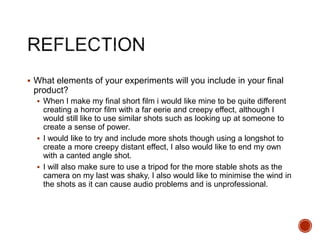  What elements of your experiments will you include in your final
product?
 When I make my final short film i would like mine to be quite different
creating a horror film with a far eerie and creepy effect, although I
would still like to use similar shots such as looking up at someone to
create a sense of power.
 I would like to try and include more shots though using a longshot to
create a more creepy distant effect, I also would like to end my own
with a canted angle shot.
 I will also make sure to use a tripod for the more stable shots as the
camera on my last was shaky, I also would like to minimise the wind in
the shots as it can cause audio problems and is unprofessional.
 