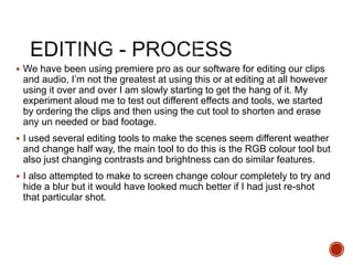  We have been using premiere pro as our software for editing our clips
and audio, I’m not the greatest at using this or at editing at all however
using it over and over I am slowly starting to get the hang of it. My
experiment aloud me to test out different effects and tools, we started
by ordering the clips and then using the cut tool to shorten and erase
any un needed or bad footage.
 I used several editing tools to make the scenes seem different weather
and change half way, the main tool to do this is the RGB colour tool but
also just changing contrasts and brightness can do similar features.
 I also attempted to make to screen change colour completely to try and
hide a blur but it would have looked much better if I had just re-shot
that particular shot.
 