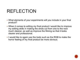  What elements of your experiments will you include in your final
product?
 When it comes to editing my final product I would like to improve
my editing skills in making the shots cut from one to the next
much cleaner, as well as improve the filming so that it looks
clearer and professional.
 I would like to again use the tools such as the RGB to make the
horror feeling of my final product be more obvious.
 