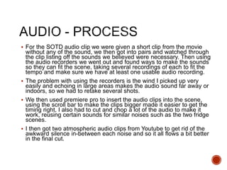  For the SOTD audio clip we were given a short clip from the movie
without any of the sound, we then got into pairs and watched through
the clip listing off the sounds we believed were necessary. Then using
the audio recorders we went out and found ways to make the sounds
so they can fit the scene, taking several recordings of each to fit the
tempo and make sure we have at least one usable audio recording.
 The problem with using the recorders is the wind I picked up very
easily and echoing in large areas makes the audio sound far away or
indoors, so we had to retake several shots.
 We then used premiere pro to insert the audio clips into the scene,
using the scroll bar to make the clips bigger made it easier to get the
timing right, I also had to cut and chop a lot of the audio to make it
work, reusing certain sounds for similar noises such as the two fridge
scenes.
 I then got two atmospheric audio clips from Youtube to get rid of the
awkward silence in-between each noise and so it all flows a bit better
in the final cut.
 