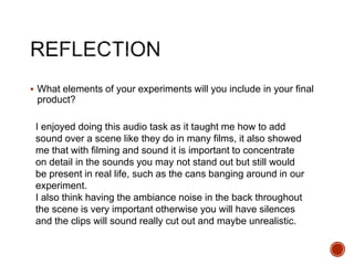  What elements of your experiments will you include in your final
product?
I enjoyed doing this audio task as it taught me how to add
sound over a scene like they do in many films, it also showed
me that with filming and sound it is important to concentrate
on detail in the sounds you may not stand out but still would
be present in real life, such as the cans banging around in our
experiment.
I also think having the ambiance noise in the back throughout
the scene is very important otherwise you will have silences
and the clips will sound really cut out and maybe unrealistic.
 