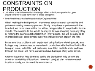  List all the potential constraints that might affect or limit your production, you
should consider issues from each of these categories:
 Time/Personnel/Cost/Technical/Location/Organisational
When making the final product I may come across several constraints and
problems slowing down my process. Firstly I may have a problem with the
time limit we have been set for our video, being unable to wrap it all in to one
minute. The solution to this would be maybe to look at cutting down my story
or making the scenes a lot shorter then I may plan to, this will be easy to do
in production as I could simply cut or not include certain clips in the film.
I may also face problems with equipment being faulty or deleting work, also
footage may come across as unusable in production with the time limit to film
being an issue, to fix this I will just make sure I film multiple shots and look
through the ones I will have, as well as have backups of my work saved.
Another issue that may come up during the production may be with the
actors or availability of locations, however I can just plan to have several
locations ready just in case this was to occur.
 