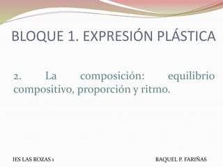 BLOQUE 1. EXPRESIÓN PLÁSTICA
2. La composición: equilibrio
compositivo, proporción y ritmo.
IES LAS ROZAS 1 RAQUEL P. FARIÑAS
 