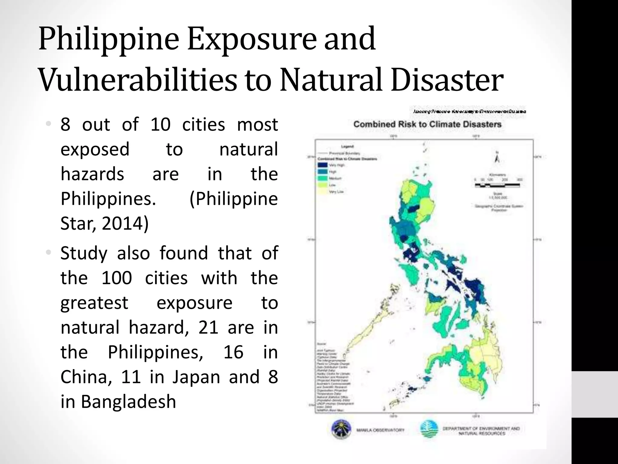 Philippine Exposure and
Vulnerabilities to Natural Disaster
• 8 out of 10 cities most
exposed to natural
hazards are in the
Philippines. (Philippine
Star, 2014)
• Study also found that of
the 100 cities with the
greatest exposure to
natural hazard, 21 are in
the Philippines, 16 in
China, 11 in Japan and 8
in Bangladesh
 