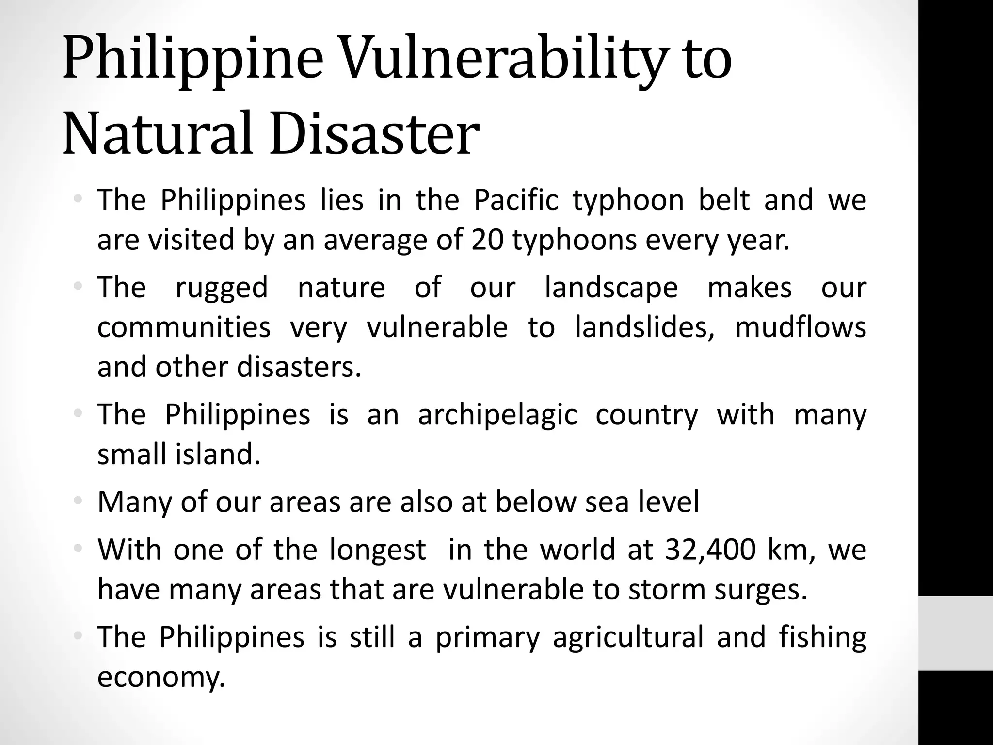 Philippine Vulnerability to
Natural Disaster
• The Philippines lies in the Pacific typhoon belt and we
are visited by an average of 20 typhoons every year.
• The rugged nature of our landscape makes our
communities very vulnerable to landslides, mudflows
and other disasters.
• The Philippines is an archipelagic country with many
small island.
• Many of our areas are also at below sea level
• With one of the longest in the world at 32,400 km, we
have many areas that are vulnerable to storm surges.
• The Philippines is still a primary agricultural and fishing
economy.
 