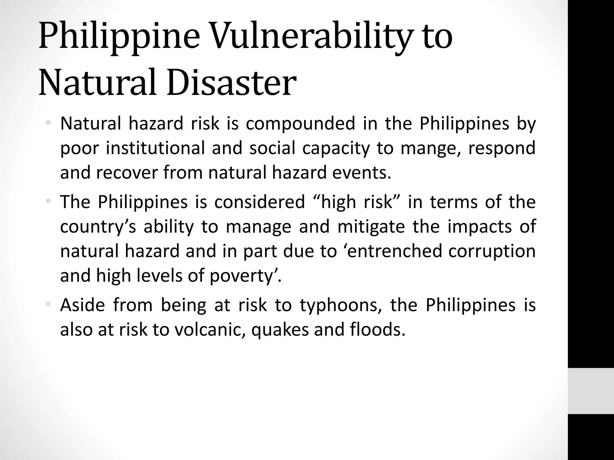• Natural hazard risk is compounded in the Philippines by
poor institutional and social capacity to mange, respond
and recover from natural hazard events.
• The Philippines is considered “high risk” in terms of the
country’s ability to manage and mitigate the impacts of
natural hazard and in part due to ‘entrenched corruption
and high levels of poverty’.
• Aside from being at risk to typhoons, the Philippines is
also at risk to volcanic, quakes and floods.
Philippine Vulnerability to
Natural Disaster
 
