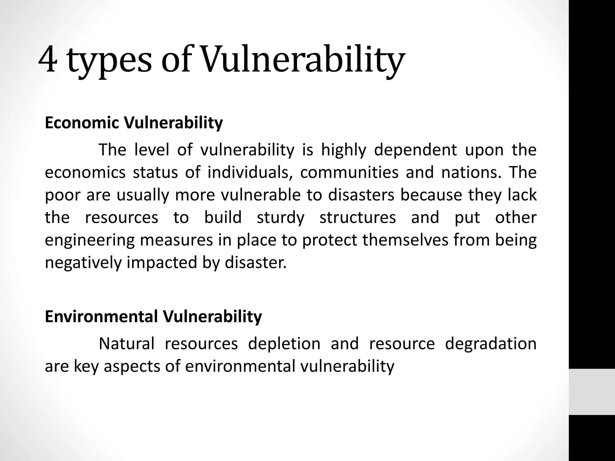 Economic Vulnerability
The level of vulnerability is highly dependent upon the
economics status of individuals, communities and nations. The
poor are usually more vulnerable to disasters because they lack
the resources to build sturdy structures and put other
engineering measures in place to protect themselves from being
negatively impacted by disaster.
Environmental Vulnerability
Natural resources depletion and resource degradation
are key aspects of environmental vulnerability
4 types of Vulnerability
 