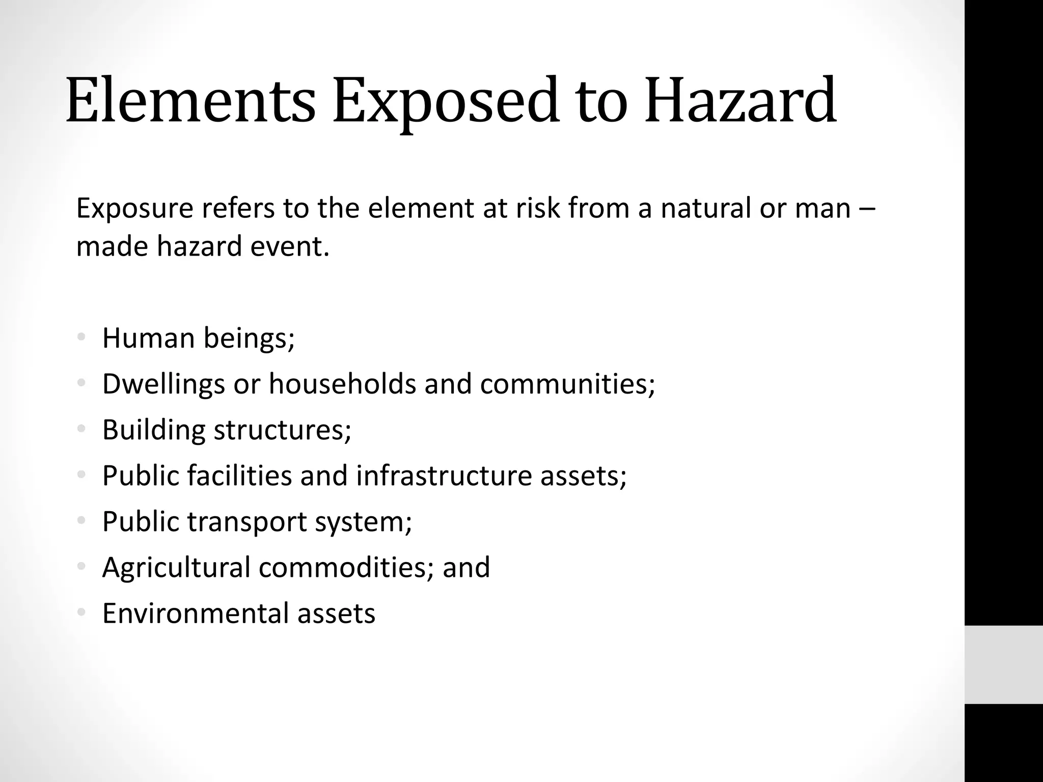 Elements Exposed to Hazard
Exposure refers to the element at risk from a natural or man –
made hazard event.
• Human beings;
• Dwellings or households and communities;
• Building structures;
• Public facilities and infrastructure assets;
• Public transport system;
• Agricultural commodities; and
• Environmental assets
 