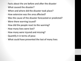 • Facts about the are before and after the disaster
• What caused the disaster?
• When and where did the disaster took place?
• How extensive was the area affected?
• Was the cause of the disaster forecasted or predicted?
• Were there warning issued?
• How did the people react to the warning?
• How many lives were lost?
• How many were injured and missing?
• Quantify it in terms of peso
• What could have prevented the lost of many lives
 