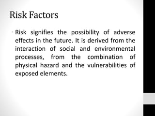 Risk Factors
• Risk signifies the possibility of adverse
effects in the future. It is derived from the
interaction of social and environmental
processes, from the combination of
physical hazard and the vulnerabilities of
exposed elements.
 