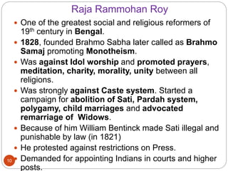 Raja Rammohan Roy
 One of the greatest social and religious reformers of
19th century in Bengal.
 1828, founded Brahmo Sabha later called as Brahmo
Samaj promoting Monotheism.
 Was against Idol worship and promoted prayers,
meditation, charity, morality, unity between all
religions.
 Was strongly against Caste system. Started a
campaign for abolition of Sati, Pardah system,
polygamy, child marriages and advocated
remarriage of Widows.
 Because of him William Bentinck made Sati illegal and
punishable by law (in 1821)
 He protested against restrictions on Press.
 Demanded for appointing Indians in courts and higher
posts.
10
 