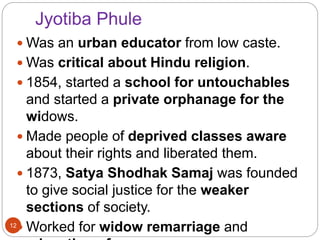 Jyotiba Phule
 Was an urban educator from low caste.
 Was critical about Hindu religion.
 1854, started a school for untouchables
and started a private orphanage for the
widows.
 Made people of deprived classes aware
about their rights and liberated them.
 1873, Satya Shodhak Samaj was founded
to give social justice for the weaker
sections of society.
 Worked for widow remarriage and12
 