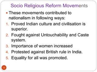 Socio Religious Reform Movements
 These movements contributed to
nationalism in following ways:
1. Proved Indian culture and civilisation is
superior.
2. Fought against Untouchability and Caste
system.
3. Importance of women increased
4. Protested against British rule in India.
5. Equality for all was promoted.
13
 