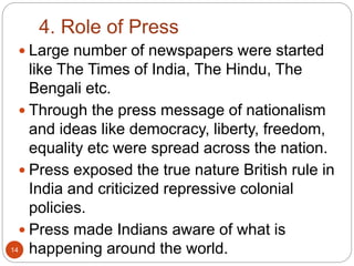 4. Role of Press
 Large number of newspapers were started
like The Times of India, The Hindu, The
Bengali etc.
 Through the press message of nationalism
and ideas like democracy, liberty, freedom,
equality etc were spread across the nation.
 Press exposed the true nature British rule in
India and criticized repressive colonial
policies.
 Press made Indians aware of what is
happening around the world.14
 