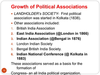 Growth of Political Associations
 LANDHOLDER’s SOCIETY- First political
association was started in Kolkata (1838).
 Other associations included:
1. British India Association
2. East India Association (@London in 1866)
3. Indian Association (@Bengal in 1876)
4. London Indian Society
5. Bengal British India Society.
6. Indian National Conference (@ Kolkata in
1883)
These associations served as a basis for the
formation of
Congress- an all India political organization.
15
 