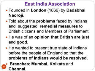 East India Association
 Founded in London (1866) by Dadabhai
Naoroji.
 Told about the problems faced by Indians
and suggested remedial measures to
British citizens and Members of Parliament.
 He was of an opinion that British are just
and good.
 He wanted to present true state of Indians
before the people of England so that the
problems of Indians would be resolved.
 Branches: Mumbai, Kolkata and
Chennai.
17
 
