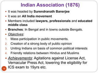 Indian Association (1876)
 It was headed by Surendranath Banerjee
 It was an All India movement
 Members included lawyers, professionals and educated
middle class
 Branches: In Bengal and in towns outside Bengals.
 Objectives:
1. Mass participation in public movements.
2. Creation of a strong body of public opinion
3. Uniting Indians on basis of common political interests
4. Friendly relations between Hindus and Muslims
 Achievements: Agitations against License Act,
Vernacular Press Act, lowering the eligibility for
ICS exam to 19yrs etc.19
 