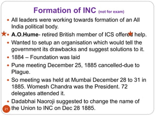 Formation of INC (not for exam)
 All leaders were working towards formation of an All
India political body.
 A.O.Hume- retired British member of ICS offered help.
 Wanted to setup an organisation which would tell the
government its drawbacks and suggest solutions to it.
 1884 – Foundation was laid
 Pune meeting December 25, 1885 cancelled-due to
Plague.
 So meeting was held at Mumbai December 28 to 31 in
1885. Womesh Chandra was the President. 72
delegates attended it.
 Dadabhai Naoroji suggested to change the name of
the Union to INC on Dec 28 1885.21
 