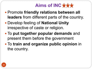 Aims of INC
 Promote friendly relations between all
leaders from different parts of the country.
 Develop feeling of National Unity
irrespective of caste or religion.
 To put together popular demands and
present them before the government
 To train and organize public opinion in
the country.
22
 