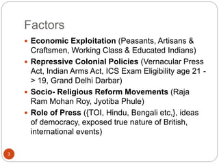 Factors
 Economic Exploitation (Peasants, Artisans &
Craftsmen, Working Class & Educated Indians)
 Repressive Colonial Policies (Vernacular Press
Act, Indian Arms Act, ICS Exam Eligibility age 21 -
> 19, Grand Delhi Darbar)
 Socio- Religious Reform Movements (Raja
Ram Mohan Roy, Jyotiba Phule)
 Role of Press ({TOI, Hindu, Bengali etc,}, ideas
of democracy, exposed true nature of British,
international events)
3
 