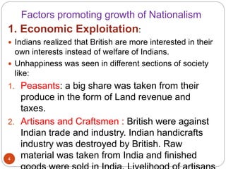 Factors promoting growth of Nationalism
1. Economic Exploitation:
 Indians realized that British are more interested in their
own interests instead of welfare of Indians.
 Unhappiness was seen in different sections of society
like:
1. Peasants: a big share was taken from their
produce in the form of Land revenue and
taxes.
2. Artisans and Craftsmen : British were against
Indian trade and industry. Indian handicrafts
industry was destroyed by British. Raw
material was taken from India and finished4
 