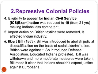 2.Repressive Colonial Policies
7
4. Eligibility to appear for Indian Civil Service
(ICS)Examination was reduced to 19 (from 21 yrs)
making Indians less competent.
5. Import duties on British textiles were removed. It
affected Indian industry.
6. Ilbert Bill (1883): Bill was introduced to abolish judicial
disqualification on the basis of racial discrimination.
British were against it. So introduced Defense
Association. Educated Indians protested. Bill was
withdrawn and more moderate measures were taken.
Bill made it clear that Indians shouldn’t expect justice
against Europeans.
 