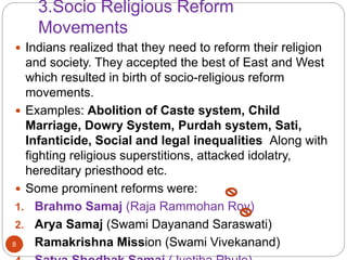 3.Socio Religious Reform
Movements
 Indians realized that they need to reform their religion
and society. They accepted the best of East and West
which resulted in birth of socio-religious reform
movements.
 Examples: Abolition of Caste system, Child
Marriage, Dowry System, Purdah system, Sati,
Infanticide, Social and legal inequalities Along with
fighting religious superstitions, attacked idolatry,
hereditary priesthood etc.
 Some prominent reforms were:
1. Brahmo Samaj (Raja Rammohan Roy)
2. Arya Samaj (Swami Dayanand Saraswati)
3. Ramakrishna Mission (Swami Vivekanand)8
 