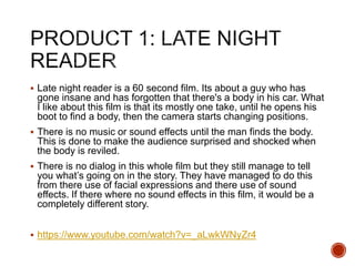  Late night reader is a 60 second film. Its about a guy who has
gone insane and has forgotten that there's a body in his car. What
I like about this film is that its mostly one take, until he opens his
boot to find a body, then the camera starts changing positions.
 There is no music or sound effects until the man finds the body.
This is done to make the audience surprised and shocked when
the body is reviled.
 There is no dialog in this whole film but they still manage to tell
you what’s going on in the story. They have managed to do this
from there use of facial expressions and there use of sound
effects. If there where no sound effects in this film, it would be a
completely different story.
 https://www.youtube.com/watch?v=_aLwkWNyZr4
 
