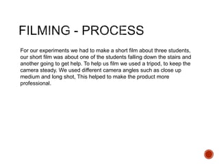 For our experiments we had to make a short film about three students,
our short film was about one of the students falling down the stairs and
another going to get help. To help us film we used a tripod, to keep the
camera steady. We used different camera angles such as close up
medium and long shot, This helped to make the product more
professional.
 