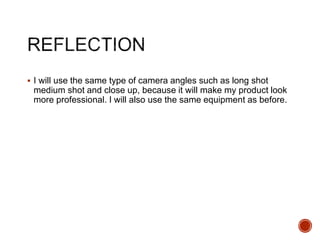  I will use the same type of camera angles such as long shot
medium shot and close up, because it will make my product look
more professional. I will also use the same equipment as before.
 