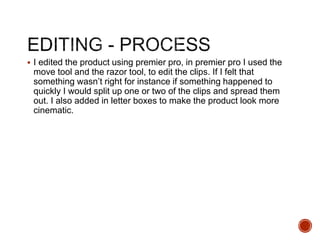  I edited the product using premier pro, in premier pro I used the
move tool and the razor tool, to edit the clips. If I felt that
something wasn’t right for instance if something happened to
quickly I would split up one or two of the clips and spread them
out. I also added in letter boxes to make the product look more
cinematic.
 