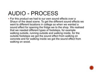  For this product we had to our own sound effects over a
Shaun of the dead scene. To get the different sound effects we
went to different locations in college so when we wanted a
sound effect for opening the fridge we to the shop. We realised
that we needed different types of footsteps, for example
walking outside, running outside and walking inside, for the
outside footsteps we got the sound effect from walking on
concrete and for walking inside we got the sound effect from
walking on wood.
 